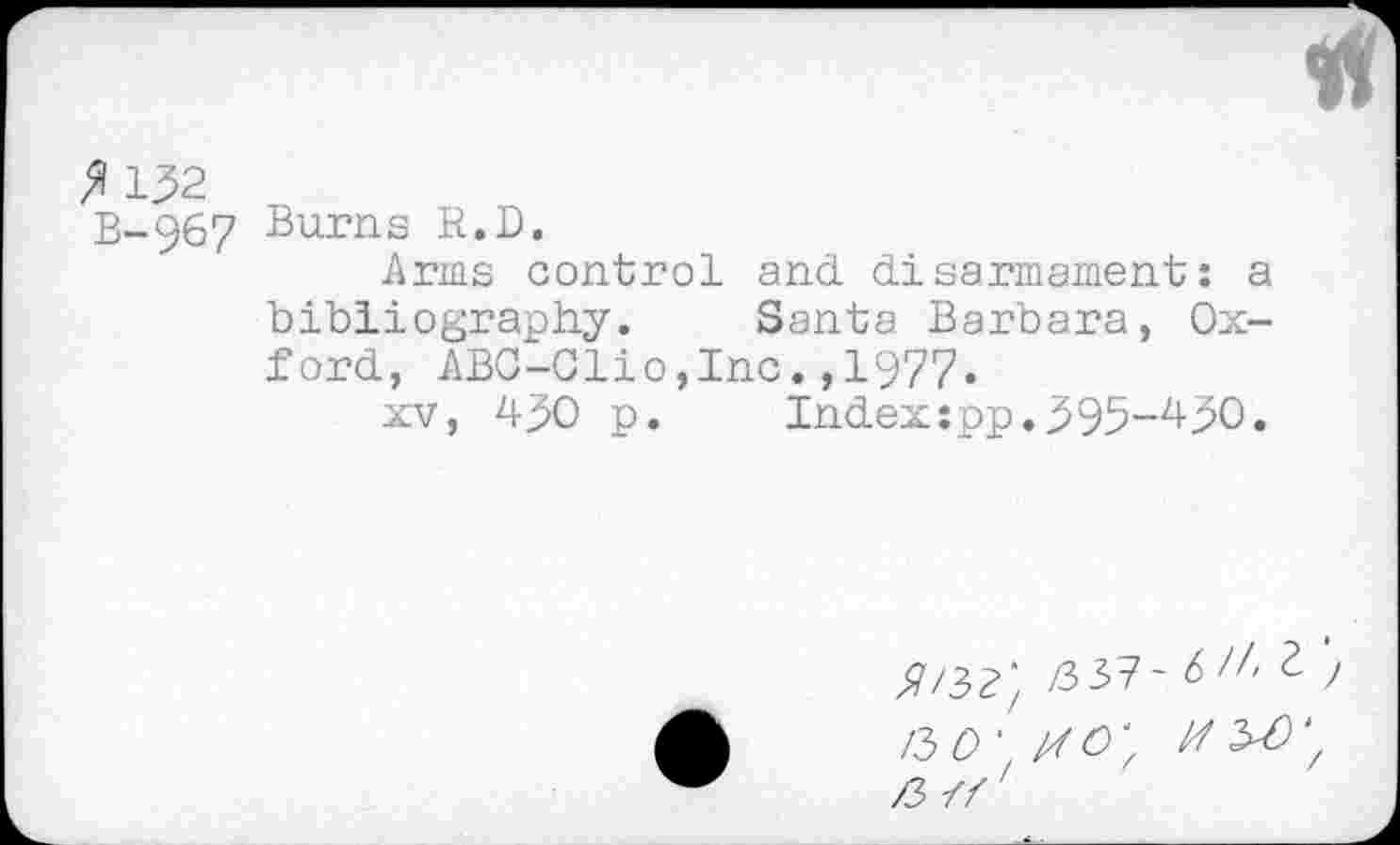 ﻿VI
fl 132
B-967 Burns R.D.
Arms control and disarmament: a bibliography. Santa Barbara, Oxford, ABC-Clio,Inc.,1977.
xv, 430 p.	Index:pp.395-430.
/3 37- 6 1,1 J
KO'.rfO', a -ff'